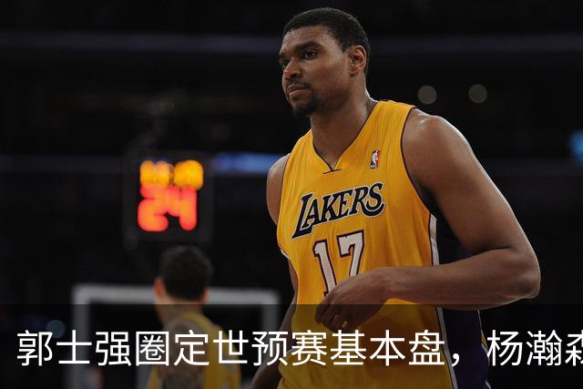 郭士强圈定世预赛基本盘，杨瀚森回归补齐内线拼图，徐杰有新动向！