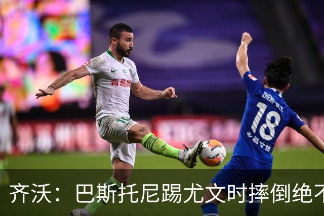 齐沃：巴斯托尼踢尤文时摔倒绝不是假摔，国米赢球触碰很多人神经